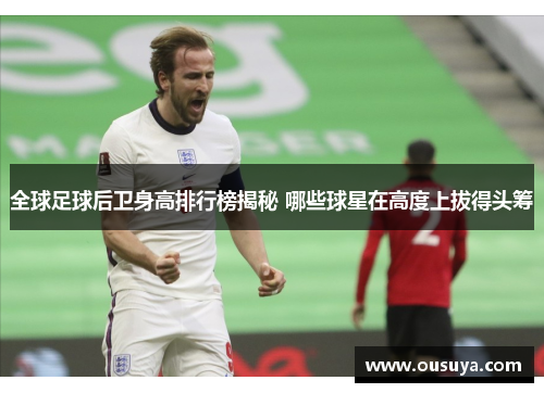 全球足球后卫身高排行榜揭秘 哪些球星在高度上拔得头筹