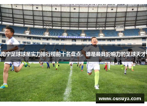 南宁足球球星实力排行榜前十名盘点，谁是最具影响力的足球天才