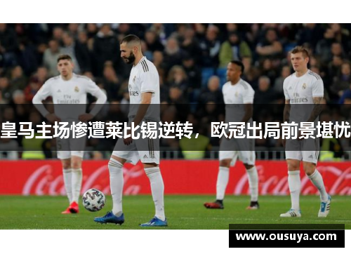 皇马主场惨遭莱比锡逆转，欧冠出局前景堪忧