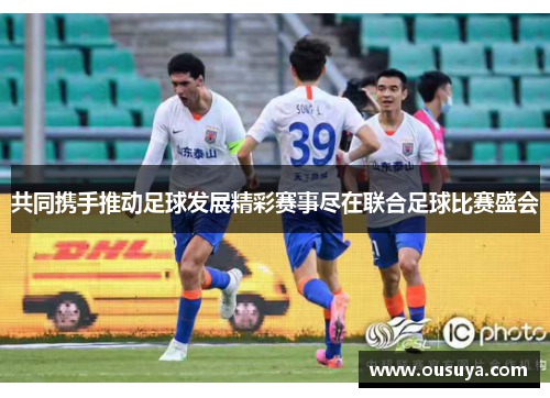 共同携手推动足球发展精彩赛事尽在联合足球比赛盛会